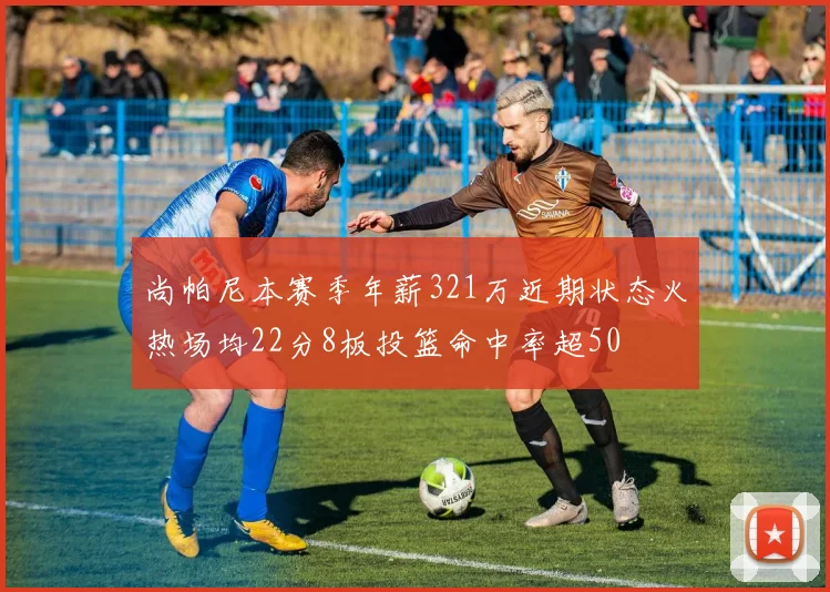 尚帕尼本赛季年薪321万近期状态火热场均22分8板投篮命中率超50