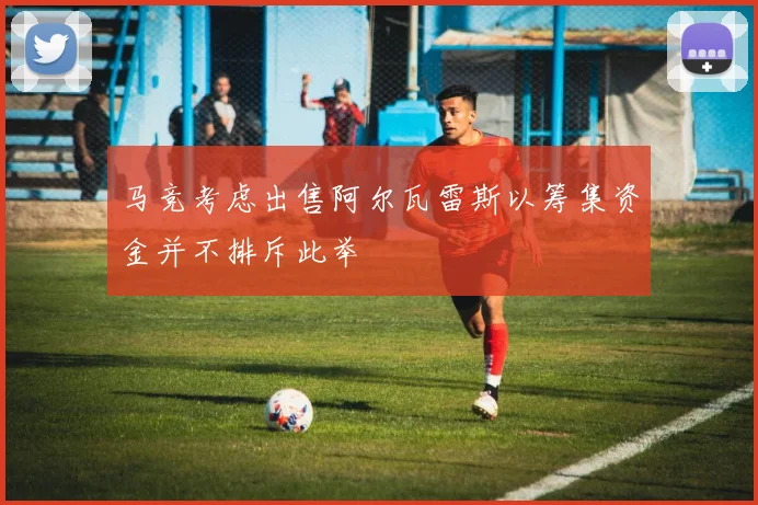 马竞考虑出售阿尔瓦雷斯以筹集资金并不排斥此举