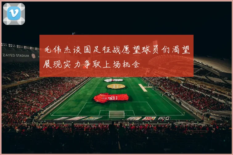 毛伟杰谈国足征战愿望球员们渴望展现实力争取上场机会