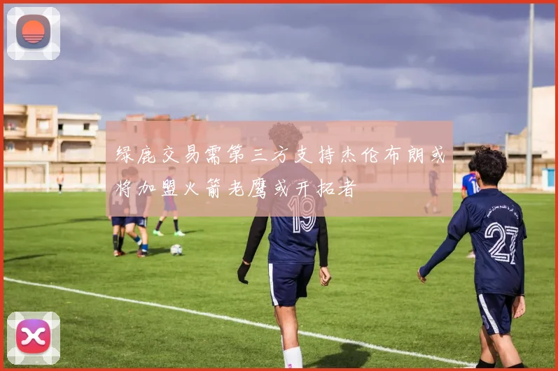 绿鹿交易需第三方支持杰伦布朗或将加盟火箭老鹰或开拓者