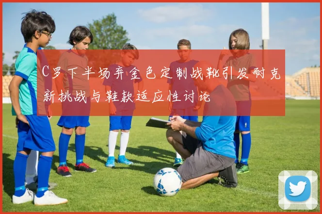 C罗下半场弃金色定制战靴引发耐克新挑战与鞋款适应性讨论