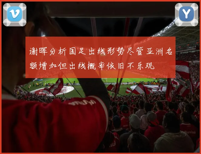 谢晖分析国足出线形势尽管亚洲名额增加但出线概率依旧不乐观