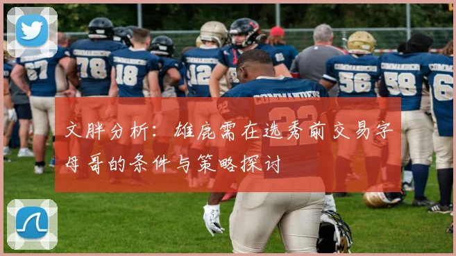 文胖分析：雄鹿需在选秀前交易字母哥的条件与策略探讨