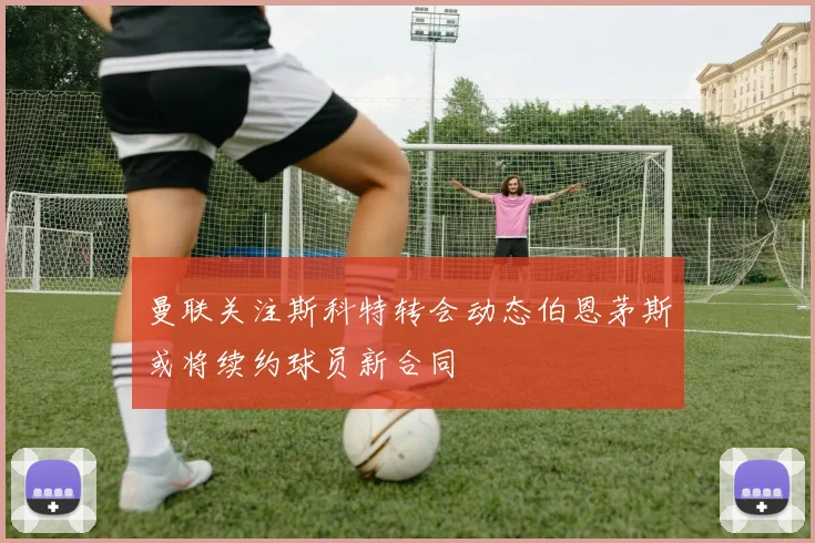 曼联关注斯科特转会动态伯恩茅斯或将续约球员新合同