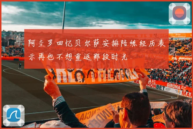 阿圭罗回忆贝尔萨安排陪练经历表示再也不想重返那段时光
