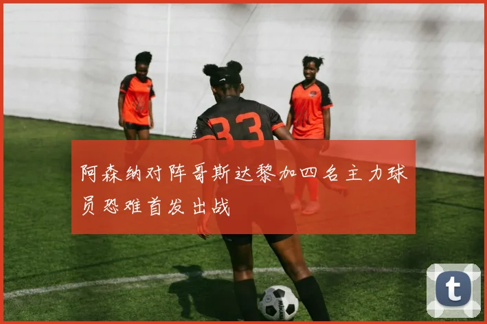阿森纳对阵哥斯达黎加四名主力球员恐难首发出战