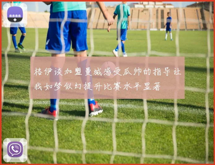 格伊谈加盟曼城感受瓜帅的指导让我如梦似幻提升比赛水平显著