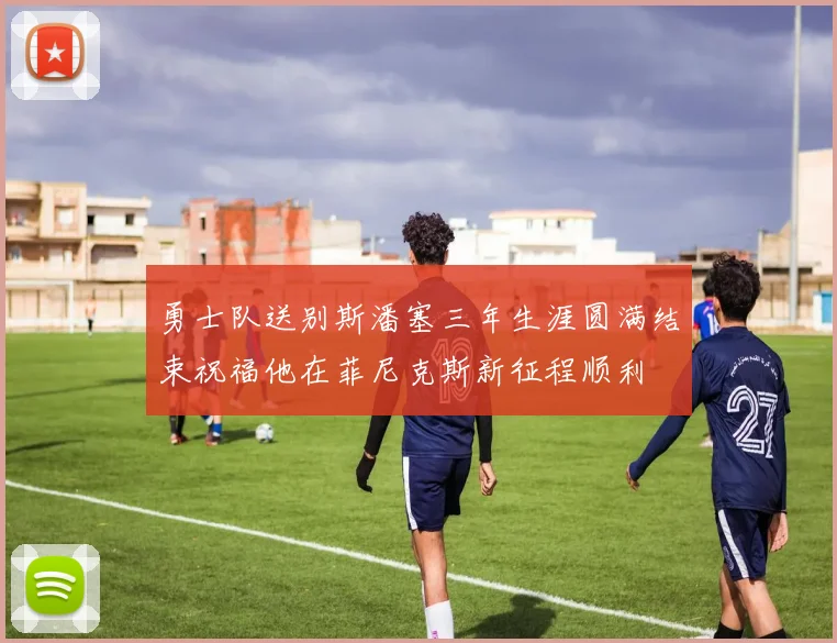 勇士队送别斯潘塞三年生涯圆满结束祝福他在菲尼克斯新征程顺利