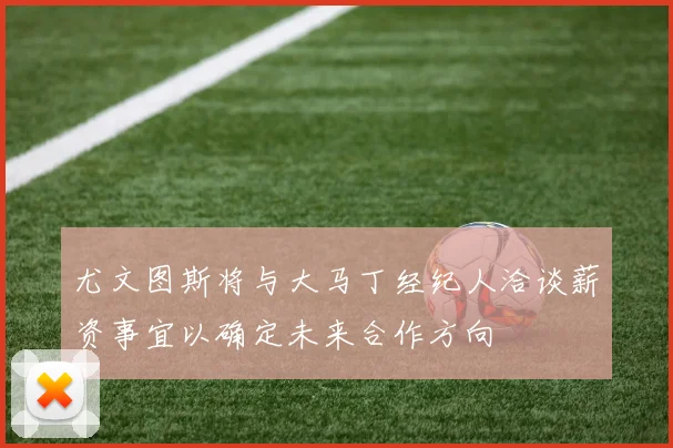 尤文图斯将与大马丁经纪人洽谈薪资事宜以确定未来合作方向