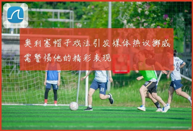 奥利塞帽子戏法引发媒体热议挪威需警惕他的精彩表现