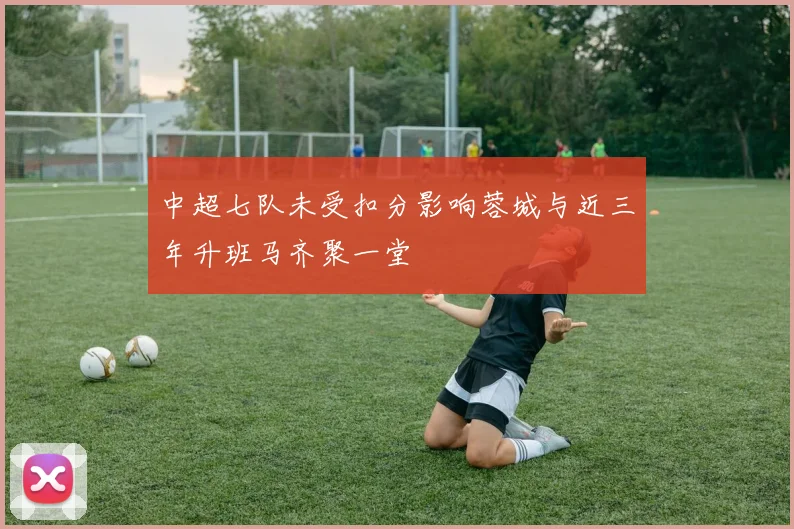 中超七队未受扣分影响蓉城与近三年升班马齐聚一堂