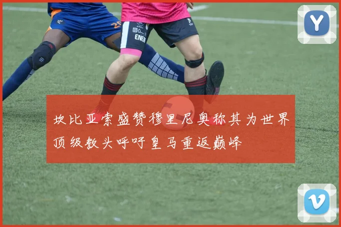 坎比亚索盛赞穆里尼奥称其为世界顶级教头呼吁皇马重返巅峰