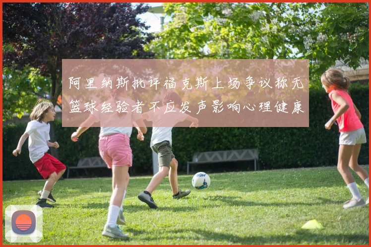阿里纳斯批评福克斯上场争议称无篮球经验者不应发声影响心理健康