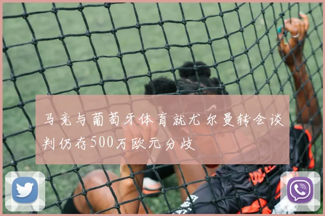 马竞与葡萄牙体育就尤尔曼转会谈判仍存500万欧元分歧