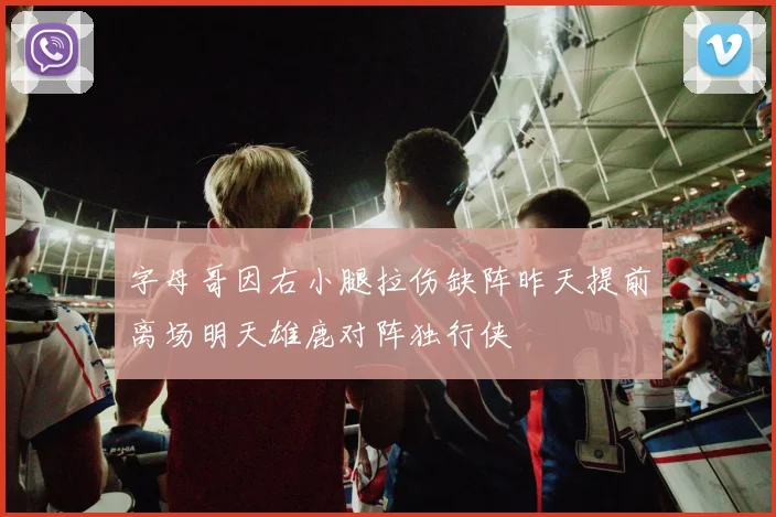 字母哥因右小腿拉伤缺阵昨天提前离场明天雄鹿对阵独行侠