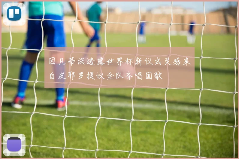 因凡蒂诺透露世界杯新仪式灵感来自皮耶罗提议全队齐唱国歌