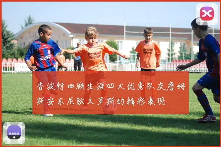 香波特回顾生涯四大优秀队友詹姆斯安东尼欧文罗斯的精彩表现