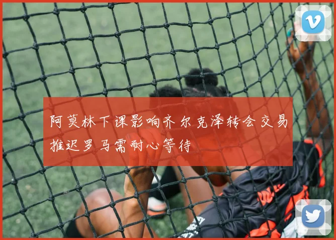 阿莫林下课影响齐尔克泽转会交易推迟罗马需耐心等待