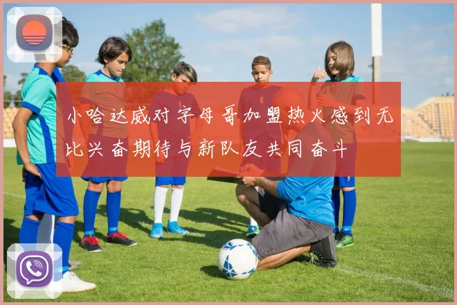 小哈达威对字母哥加盟热火感到无比兴奋期待与新队友共同奋斗