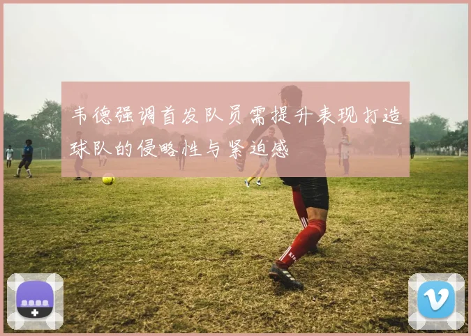 韦德强调首发队员需提升表现打造球队的侵略性与紧迫感