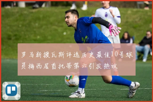 罗马新援瓦斯评选历史最佳10号球员梅西居首托蒂第六引发热议