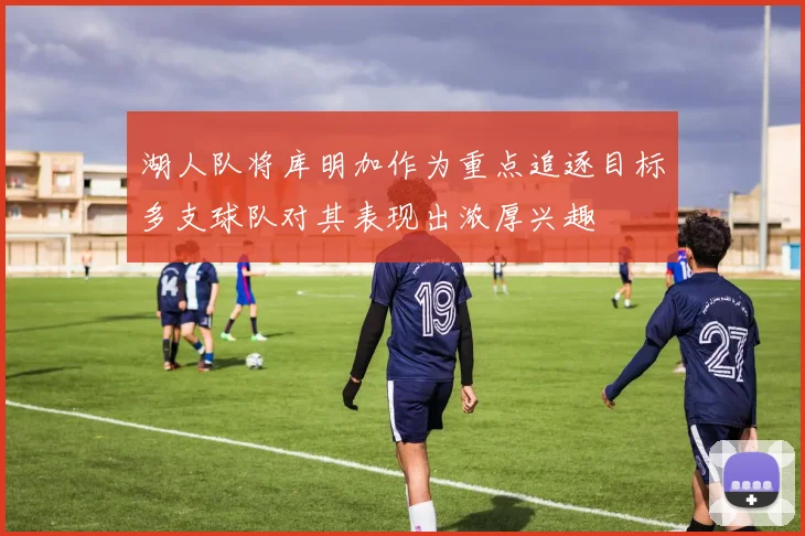 湖人队将库明加作为重点追逐目标多支球队对其表现出浓厚兴趣