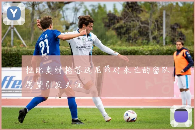 拉比奥特抢答迈尼昂对米兰的留队愿望引发关注